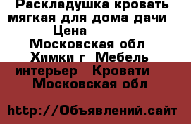 Раскладушка-кровать мягкая,для дома,дачи. › Цена ­ 1 000 - Московская обл., Химки г. Мебель, интерьер » Кровати   . Московская обл.